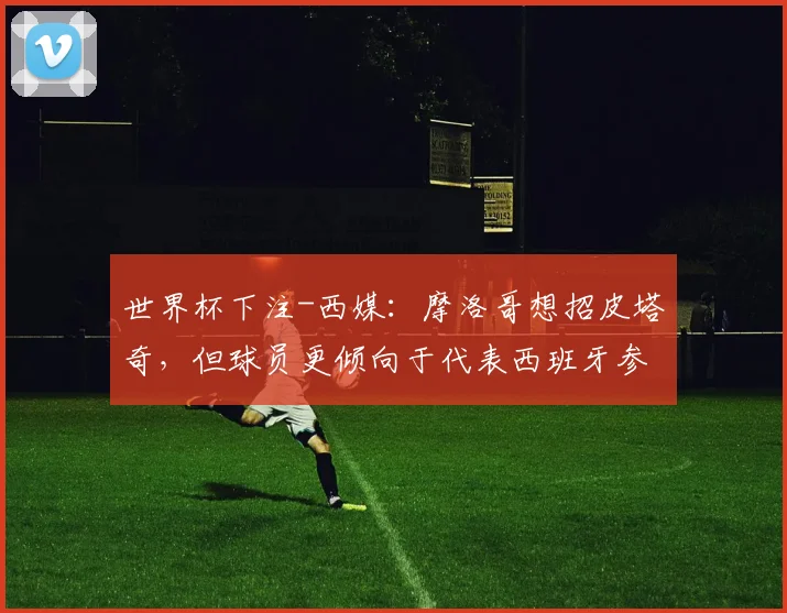世界杯下注-西媒：摩洛哥想招皮塔奇，但球员更倾向于代表西班牙参赛