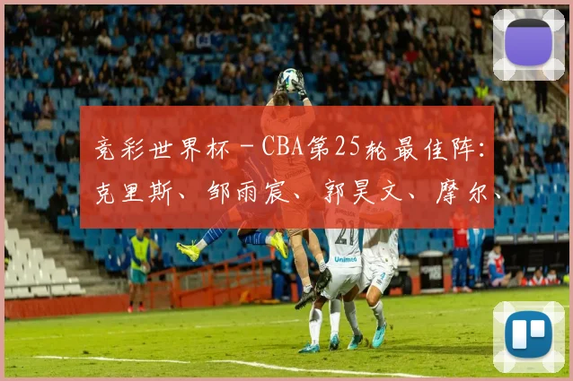 竞彩世界杯 - CBA第25轮最佳阵：克里斯、邹雨宸、郭昊文、摩尔、廖三宁入选_1